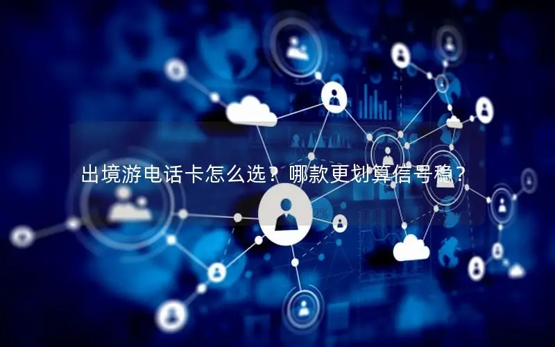 出境游电话卡怎么选？哪款更划算信号稳？