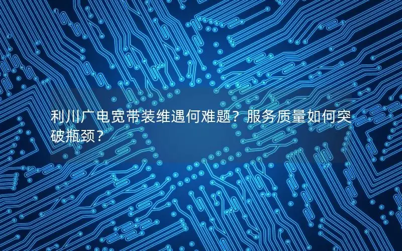 利川广电宽带装维遇何难题？服务质量如何突破瓶颈？