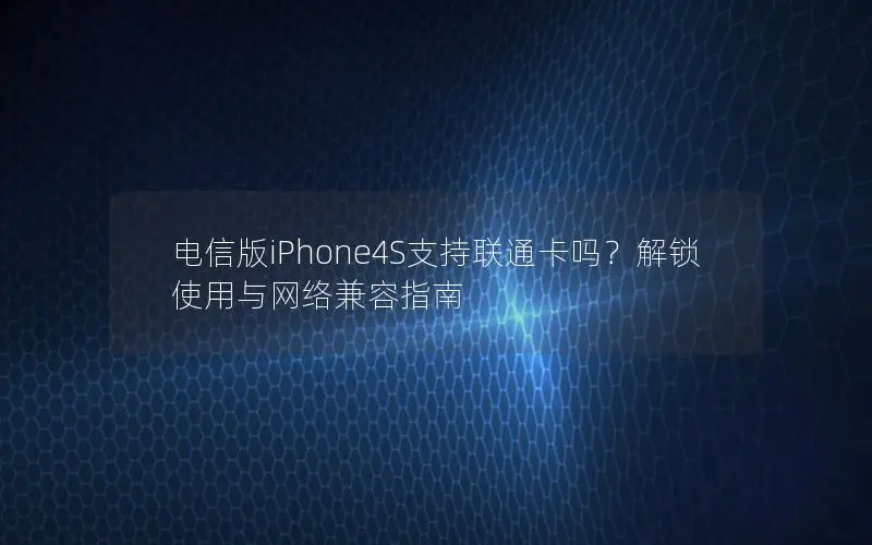 电信版iPhone4S支持联通卡吗？解锁使用与网络兼容指南