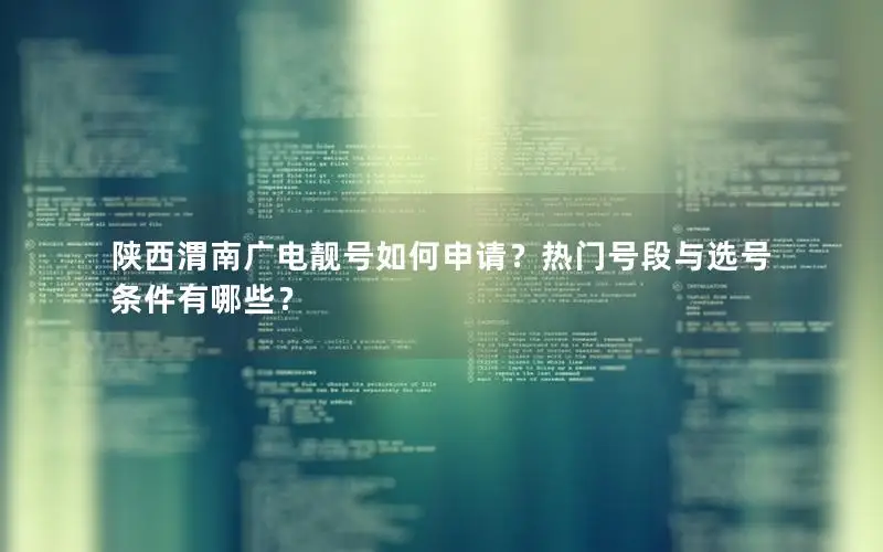 陕西渭南广电靓号如何申请？热门号段与选号条件有哪些？