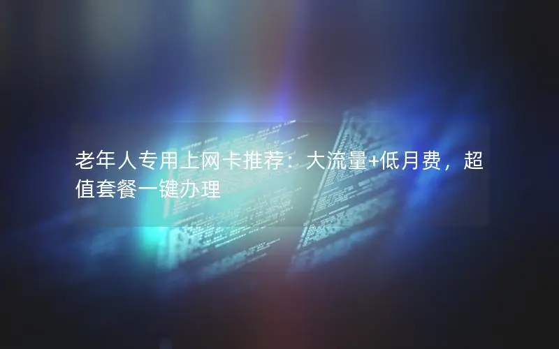 老年人专用上网卡推荐：大流量+低月费，超值套餐一键办理