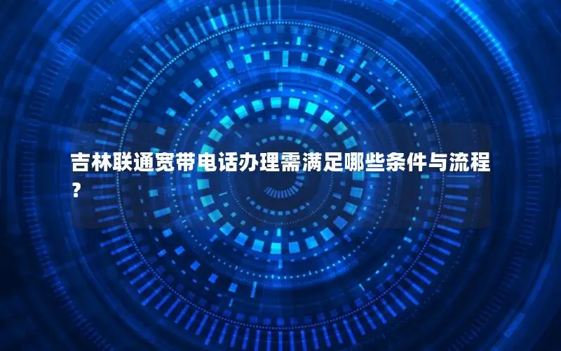 吉林联通宽带电话办理需满足哪些条件与流程？