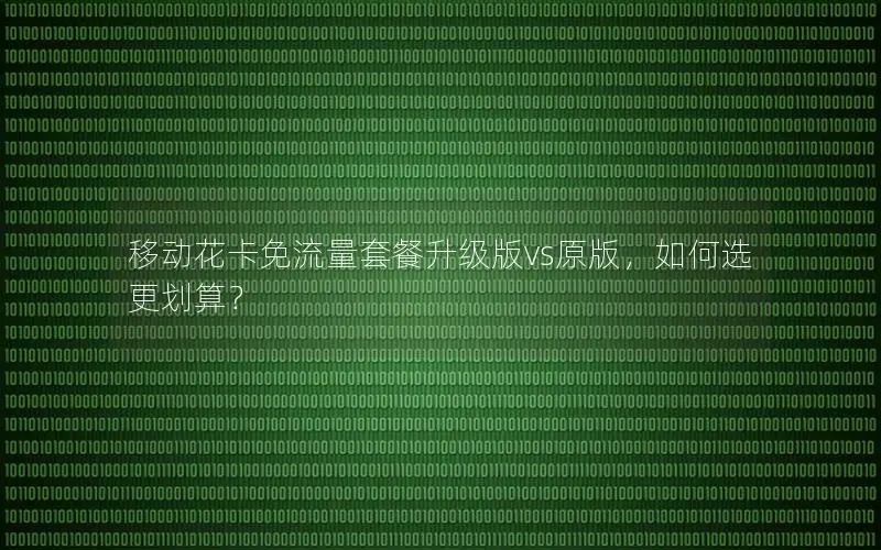 移动花卡免流量套餐升级版vs原版，如何选更划算？