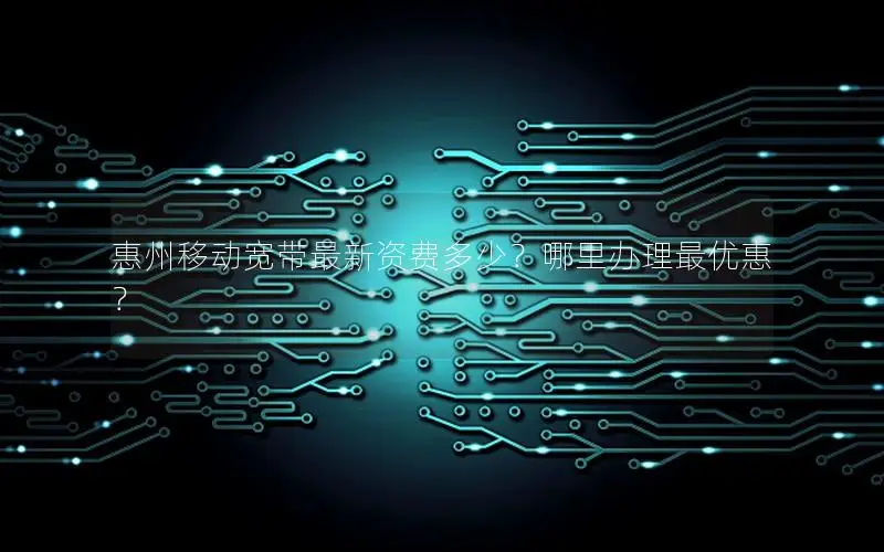惠州移动宽带最新资费多少？哪里办理最优惠？