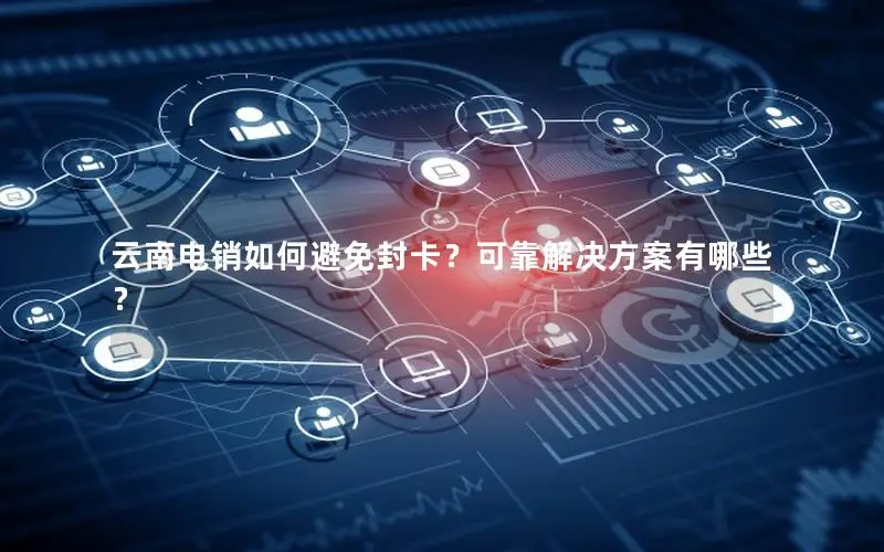云南电销如何避免封卡？可靠解决方案有哪些？