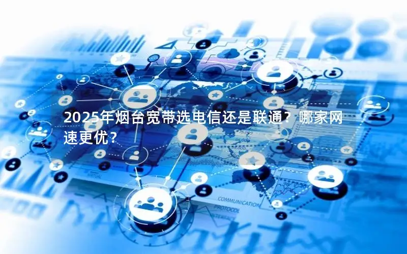 2025年烟台宽带选电信还是联通？哪家网速更优？