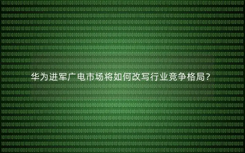 华为进军广电市场将如何改写行业竞争格局？