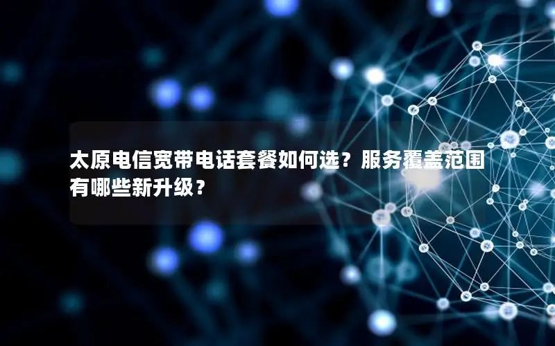 太原电信宽带电话套餐如何选？服务覆盖范围有哪些新升级？