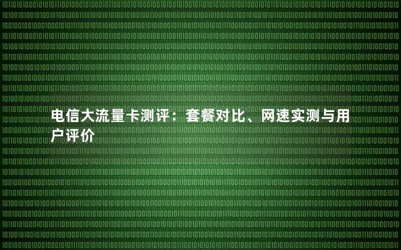 电信大流量卡测评：套餐对比、网速实测与用户评价