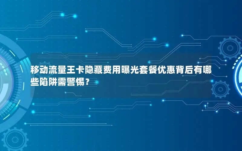 移动流量王卡隐藏费用曝光套餐优惠背后有哪些陷阱需警惕？