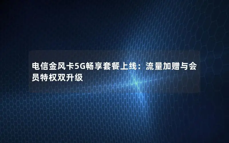 电信金风卡5G畅享套餐上线：流量加赠与会员特权双升级