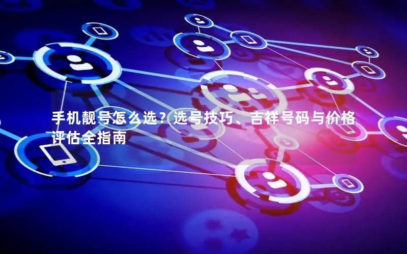 手机靓号怎么选？选号技巧、吉祥号码与价格评估全指南