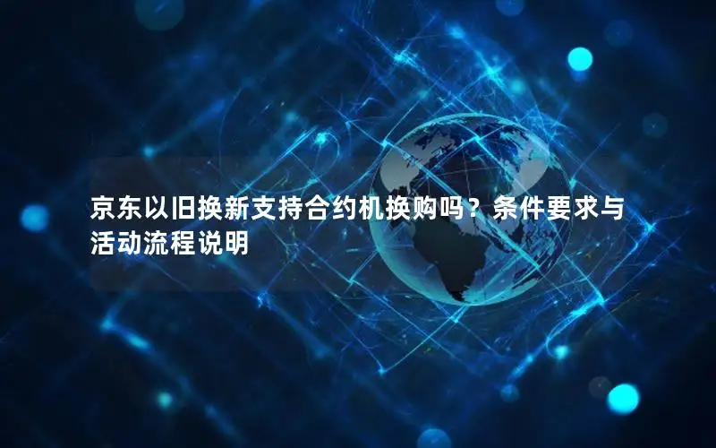京东以旧换新支持合约机换购吗？条件要求与活动流程说明