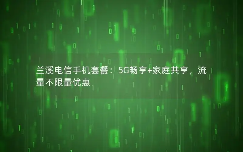 兰溪电信手机套餐：5G畅享+家庭共享，流量不限量优惠