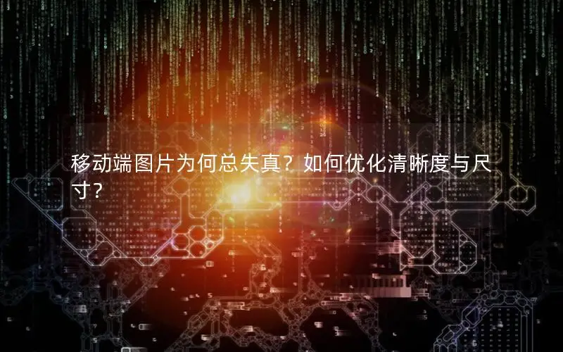 移动端图片为何总失真？如何优化清晰度与尺寸？