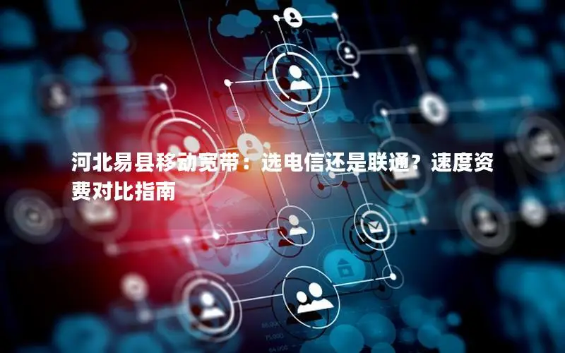 河北易县移动宽带：选电信还是联通？速度资费对比指南
