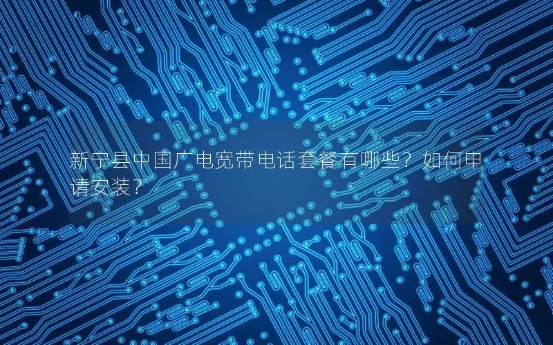 新宁县中国广电宽带电话套餐有哪些？如何申请安装？