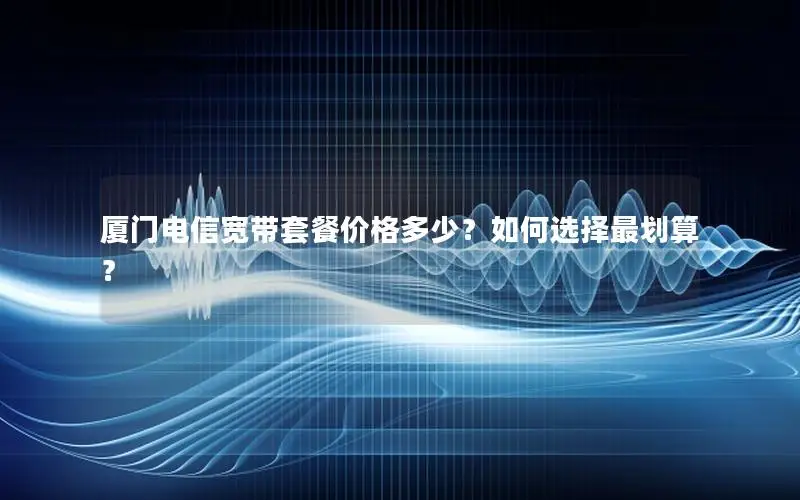 厦门电信宽带套餐价格多少？如何选择最划算？