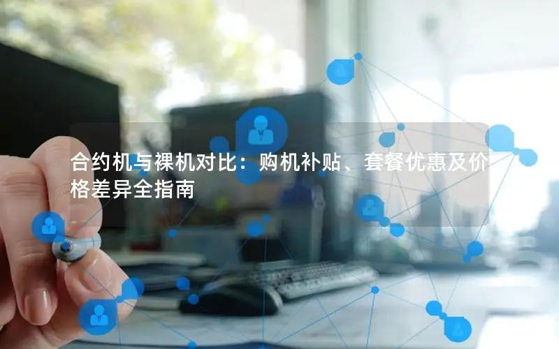 合约机与裸机对比：购机补贴、套餐优惠及价格差异全指南