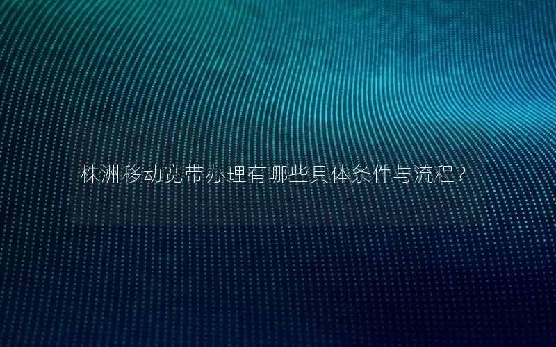 株洲移动宽带办理有哪些具体条件与流程？
