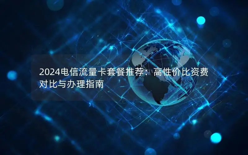 2024电信流量卡套餐推荐：高性价比资费对比与办理指南