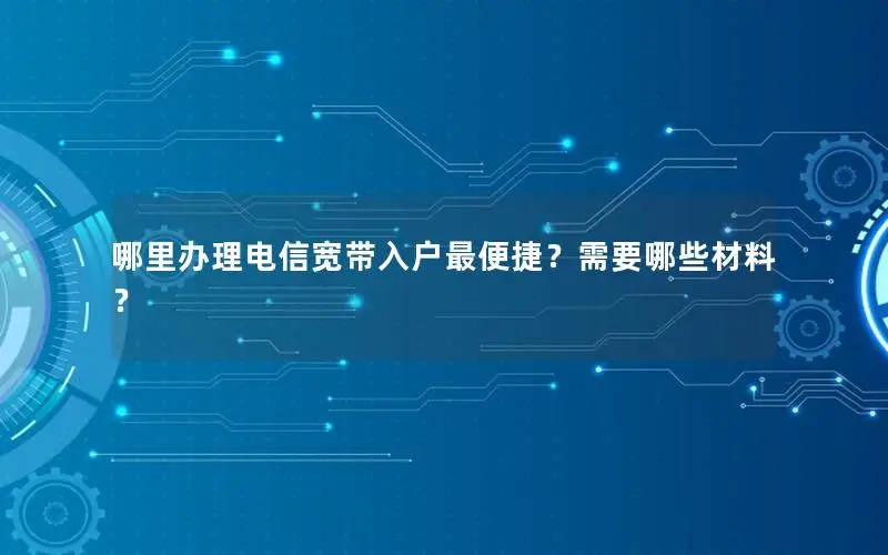 哪里办理电信宽带入户最便捷？需要哪些材料？
