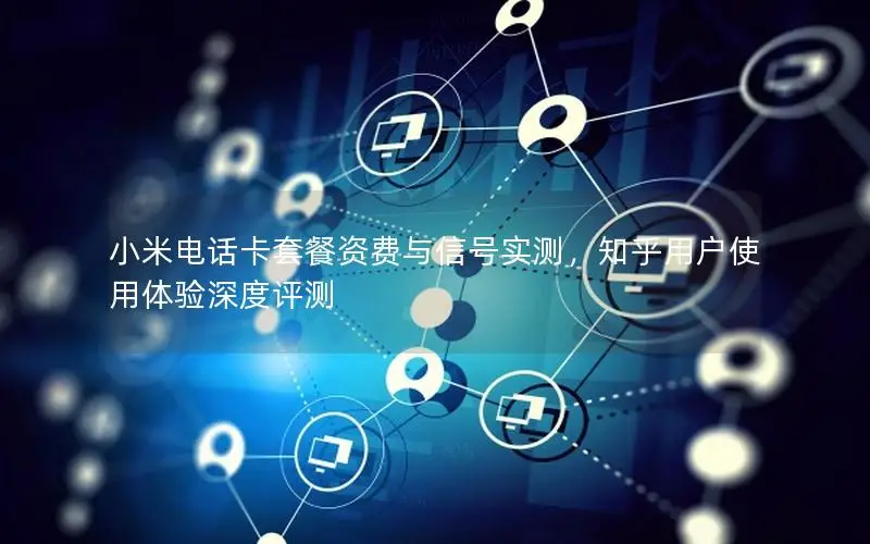 小米电话卡套餐资费与信号实测，知乎用户使用体验深度评测