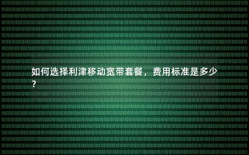 如何选择利津移动宽带套餐，费用标准是多少？