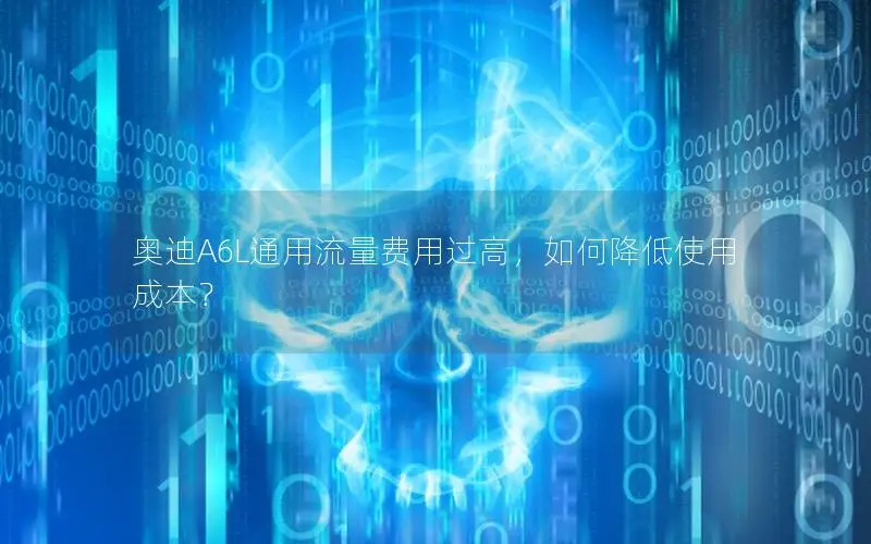 奥迪A6L通用流量费用过高，如何降低使用成本？