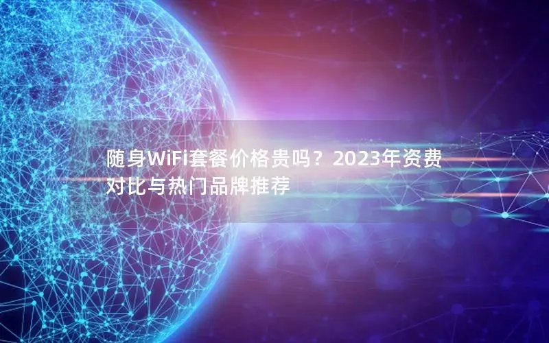 随身WiFi套餐价格贵吗？2023年资费对比与热门品牌推荐