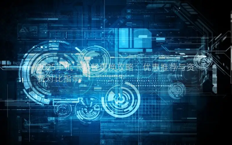 2025手机卡套餐更换攻略：优惠推荐与资费对比指南