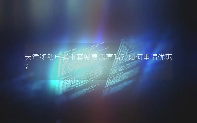 天津移动电销卡套餐费用高吗？如何申请优惠？