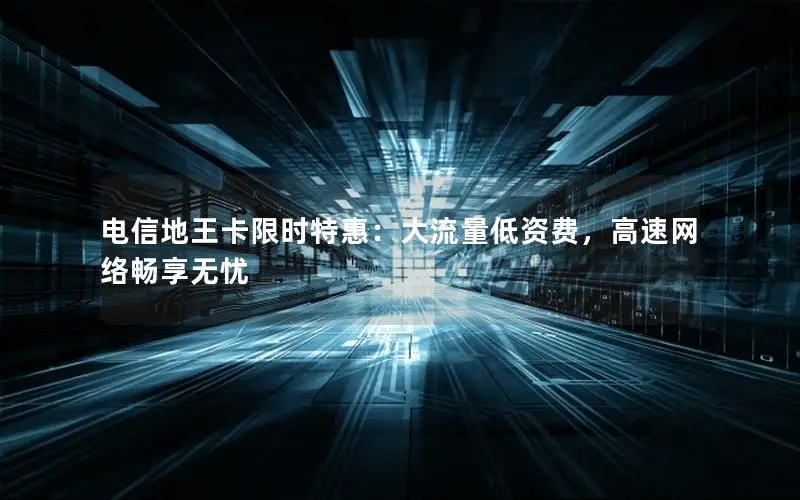 电信地王卡限时特惠：大流量低资费，高速网络畅享无忧