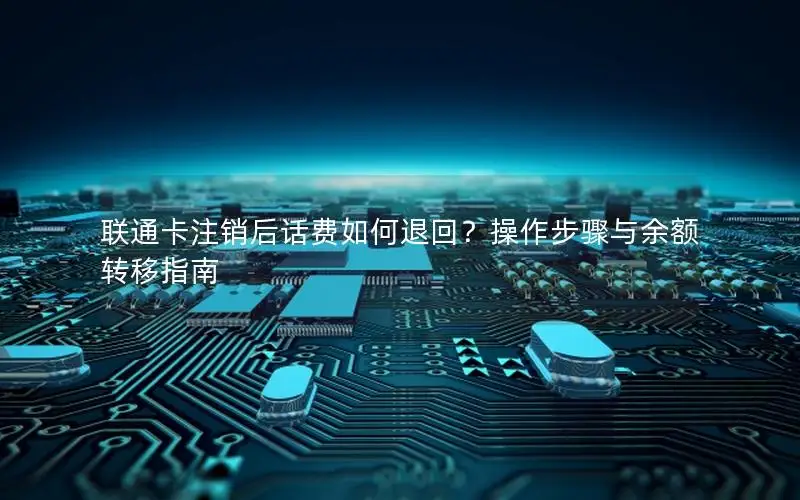 联通卡注销后话费如何退回？操作步骤与余额转移指南