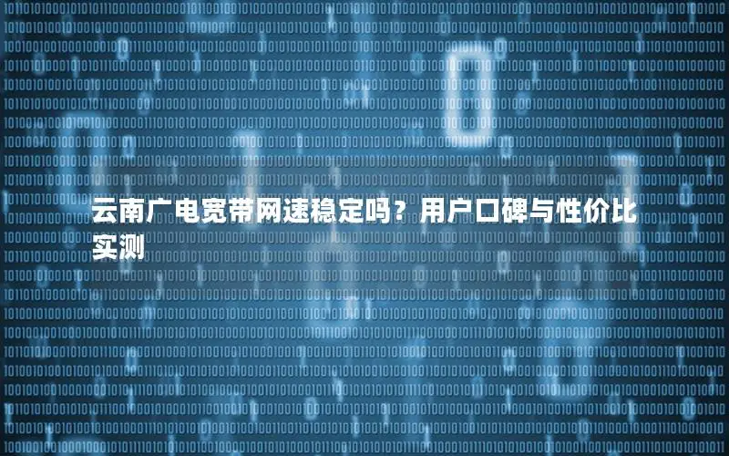 云南广电宽带网速稳定吗？用户口碑与性价比实测