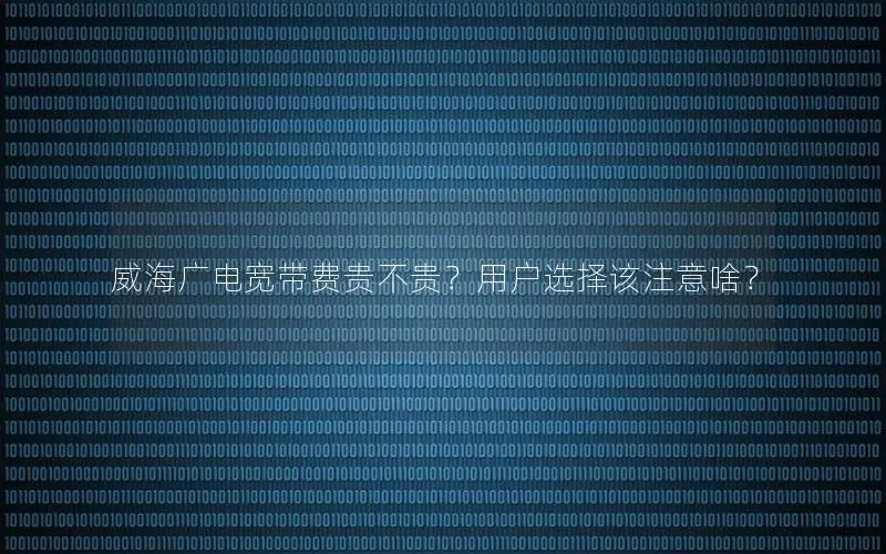 威海广电宽带费贵不贵？用户选择该注意啥？