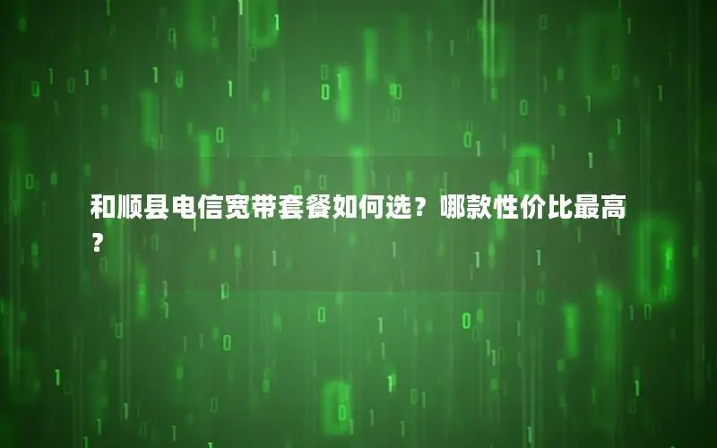 和顺县电信宽带套餐如何选？哪款性价比最高？