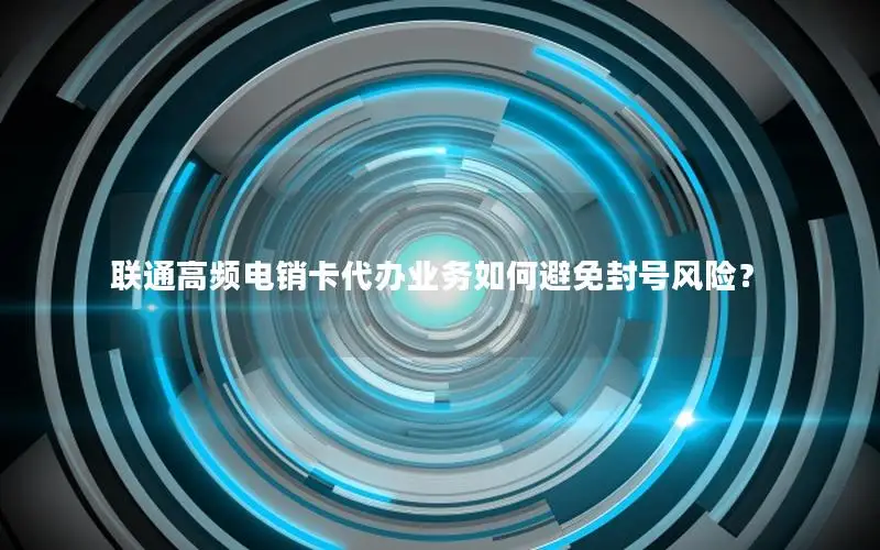 联通高频电销卡代办业务如何避免封号风险？