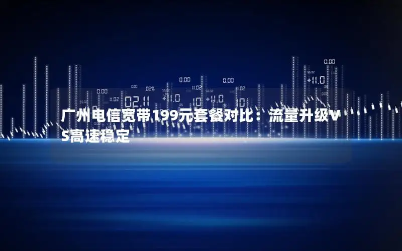 广州电信宽带199元套餐对比：流量升级VS高速稳定