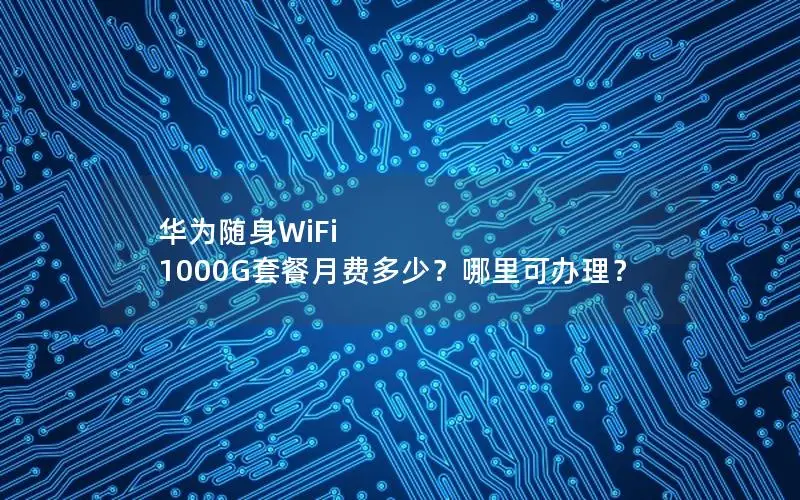 华为随身WiFi 1000G套餐月费多少？哪里可办理？