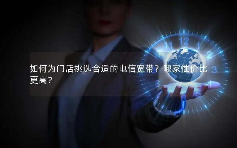如何为门店挑选合适的电信宽带？哪家性价比更高？