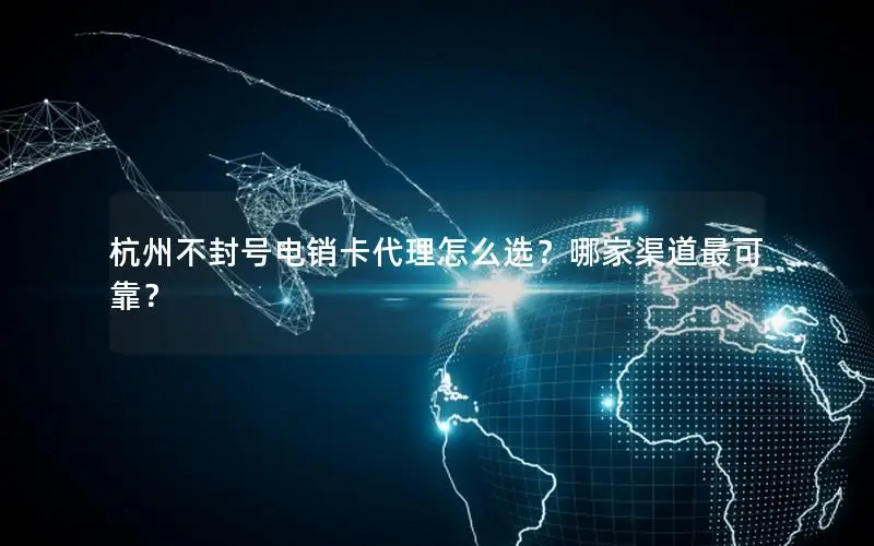 杭州不封号电销卡代理怎么选？哪家渠道最可靠？