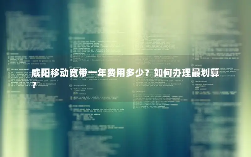 咸阳移动宽带一年费用多少？如何办理最划算？