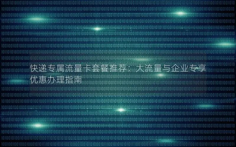 快递专属流量卡套餐推荐：大流量与企业专享优惠办理指南