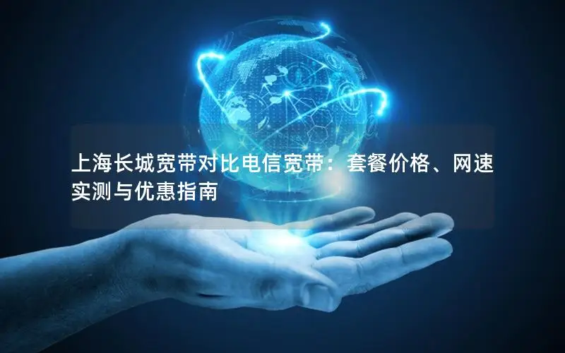 上海长城宽带对比电信宽带：套餐价格、网速实测与优惠指南