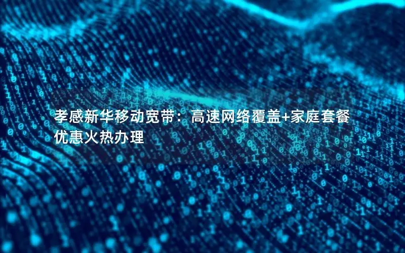 孝感新华移动宽带：高速网络覆盖+家庭套餐优惠火热办理