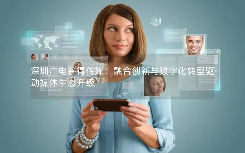 深圳广电谷得传媒：融合创新与数字化转型驱动媒体生态升级