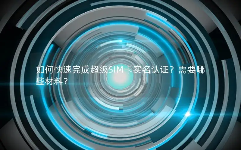 如何快速完成超级SIM卡实名认证？需要哪些材料？