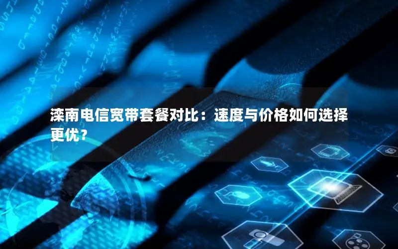 滦南电信宽带套餐对比：速度与价格如何选择更优？