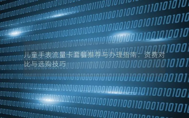 儿童手表流量卡套餐推荐与办理指南：资费对比与选购技巧